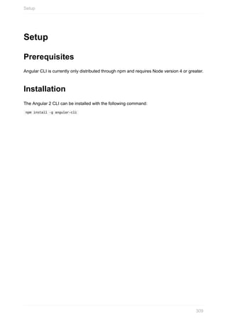Setup
Prerequisites
Angular	CLI	is	currently	only	distributed	through	npm	and	requires	Node	version	4	or	greater.
Installation
The	Angular	2	CLI	can	be	installed	with	the	following	command:
	npm	install	-g	angular-cli	
Setup
309
 