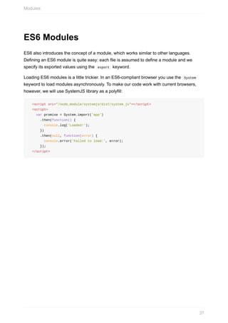 ES6	Modules
ES6	also	introduces	the	concept	of	a	module,	which	works	similar	to	other	languages.
Defining	an	ES6	module	is	quite	easy:	each	file	is	assumed	to	define	a	module	and	we
specify	its	exported	values	using	the		export		keyword.
Loading	ES6	modules	is	a	little	trickier.	In	an	ES6-compliant	browser	you	use	the		System	
keyword	to	load	modules	asynchronously.	To	make	our	code	work	with	current	browsers,
however,	we	will	use	SystemJS	library	as	a	polyfill:
		<script	src="/node_module/systemjs/dist/system.js"></script>
		<script>
				var	promise	=	System.import('app')
						.then(function()	{
								console.log('Loaded!');
						})
						.then(null,	function(error)	{
								console.error('Failed	to	load:',	error);
						});
		</script>
Modules
31
 