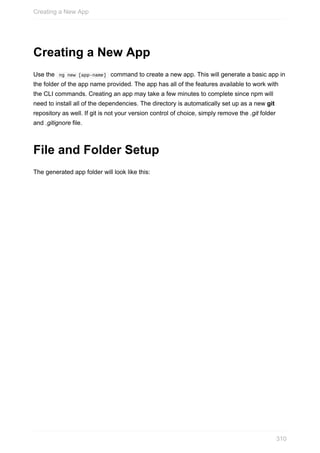 Creating	a	New	App
Use	the		ng	new	[app-name]		command	to	create	a	new	app.	This	will	generate	a	basic	app	in
the	folder	of	the	app	name	provided.	The	app	has	all	of	the	features	available	to	work	with
the	CLI	commands.	Creating	an	app	may	take	a	few	minutes	to	complete	since	npm	will
need	to	install	all	of	the	dependencies.	The	directory	is	automatically	set	up	as	a	new	git
repository	as	well.	If	git	is	not	your	version	control	of	choice,	simply	remove	the	.git	folder
and	.gitignore	file.
File	and	Folder	Setup
The	generated	app	folder	will	look	like	this:
Creating	a	New	App
310
 