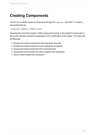 Creating	Components
The	CLI	can	scaffold	Angular	2	components	through	the		generate		command.	To	create	a
new	component	run:
	ng	generate	component	[component-name]	
Executing	the	command	creates	a	folder,	[component-name],	in	the	project's	src/app	path	or
the	current	path	the	command	is	executed	in	if	it's	a	child	folder	of	the	project.	The	folder	has
the	following:
[component-name].component.ts	the	component	class	file
[component-name].component.css	for	styling	the	component
[component-name].component.html	component	html
[component-name].component.spec.ts	tests	for	the	component
index.ts	which	exports	the	component
Creating	Components
314
 