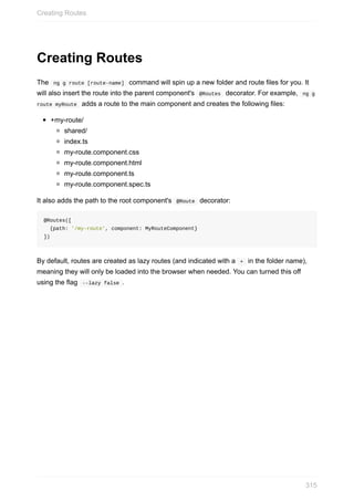 Creating	Routes
The		ng	g	route	[route-name]		command	will	spin	up	a	new	folder	and	route	files	for	you.	It
will	also	insert	the	route	into	the	parent	component's		@Routes		decorator.	For	example,		ng	g
route	myRoute		adds	a	route	to	the	main	component	and	creates	the	following	files:
+my-route/
shared/
index.ts
my-route.component.css
my-route.component.html
my-route.component.ts
my-route.component.spec.ts
It	also	adds	the	path	to	the	root	component's		@Route		decorator:
@Routes([
		{path:	'/my-route',	component:	MyRouteComponent}
])
By	default,	routes	are	created	as	lazy	routes	(and	indicated	with	a		+		in	the	folder	name),
meaning	they	will	only	be	loaded	into	the	browser	when	needed.	You	can	turned	this	off
using	the	flag		--lazy	false	.
Creating	Routes
315
 