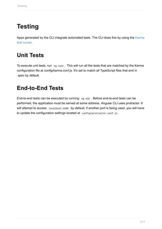 Testing
Apps	generated	by	the	CLI	integrate	automated	tests.	The	CLI	does	this	by	using	the	Karma
test	runner.
Unit	Tests
To	execute	unit	tests,	run		ng	test	.	This	will	run	all	the	tests	that	are	matched	by	the	Karma
configuration	file	at	config/karma.conf.js.	It's	set	to	match	all	TypeScript	files	that	end	in
.spec	by	default.
End-to-End	Tests
End-to-end	tests	can	be	executed	by	running		ng	e2e	.	Before	end-to-end	tests	can	be
performed,	the	application	must	be	served	at	some	address.	Angular	CLI	uses	protractor.	It
will	attempt	to	access		localhost:4200		by	default;	if	another	port	is	being	used,	you	will	have
to	update	the	configuration	settings	located	at		config/protractor.conf.js	.
Testing
317
 