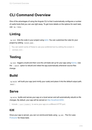 CLI	Command	Overview
One	of	the	advantages	of	using	the	Angular	CLI	is	that	it	automatically	configures	a	number
of	useful	tools	that	you	can	use	right	away.	To	get	more	details	on	the	options	for	each	task,
use		ng	--help	.
Linting
	ng	lint		lints	the	code	in	your	project	using	tslint.	You	can	customize	the	rules	for	your
project	by	editing		tslint.json	.
You	can	switch	some	of	these	to	use	your	preferred	tool	by	editing	the	scripts	in
	package.json	.
Testing
	ng	test		triggers	a	build	and	then	runs	the	unit	tests	set	up	for	your	app	using	Karma.	Use
the		--watch		option	to	rebuild	and	retest	the	app	automatically	whenever	source	files
change.
Build
	ng	build		will	build	your	app	(and	minify	your	code)	and	place	it	into	the	default	output	path,
	dist/	.
Serve
	ng-serve		builds	and	serves	your	app	on	a	local	server	and	will	automatically	rebuild	on	file
changes.	By	default,	your	app	will	be	served	on	http://localhost:4200/.
Include		--port	[number]		to	serve	your	app	on	a	different	HTTP	port.
E2E
Once	your	app	is	served,	you	can	run	end-to-end	tests	using		ng	e2e	.	The	CLI	uses
Protractor	for	these	tests.
CLI	Command	Overview
319
 