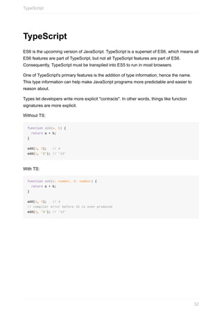 TypeScript
ES6	is	the	upcoming	version	of	JavaScript.	TypeScript	is	a	superset	of	ES6,	which	means	all
ES6	features	are	part	of	TypeScript,	but	not	all	TypeScript	features	are	part	of	ES6.
Consequently,	TypeScript	must	be	transpiled	into	ES5	to	run	in	most	browsers.
One	of	TypeScript's	primary	features	is	the	addition	of	type	information,	hence	the	name.
This	type	information	can	help	make	JavaScript	programs	more	predictable	and	easier	to
reason	about.
Types	let	developers	write	more	explicit	"contracts".	In	other	words,	things	like	function
signatures	are	more	explicit.
Without	TS:
function	add(a,	b)	{
		return	a	+	b;
}
add(1,	3);			//	4
add(1,	'3');	//	'13'
With	TS:
function	add(a:	number,	b:	number)	{
		return	a	+	b;
}
add(1,	3);			//	4
//	compiler	error	before	JS	is	even	produced
add(1,	'3');	//	'13'
TypeScript
32
 