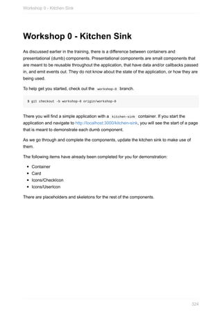 Workshop	0	-	Kitchen	Sink
As	discussed	earlier	in	the	training,	there	is	a	difference	between	containers	and
presentational	(dumb)	components.	Presentational	components	are	small	components	that
are	meant	to	be	reusable	throughout	the	application,	that	have	data	and/or	callbacks	passed
in,	and	emit	events	out.	They	do	not	know	about	the	state	of	the	application,	or	how	they	are
being	used.
To	help	get	you	started,	check	out	the		workshop-0		branch.
$	git	checkout	-b	workshop-0	origin/workshop-0
There	you	will	find	a	simple	application	with	a		kitchen-sink		container.	If	you	start	the
application	and	navigate	to	http://localhost:3000/kitchen-sink,	you	will	see	the	start	of	a	page
that	is	meant	to	demonstrate	each	dumb	component.
As	we	go	through	and	complete	the	components,	update	the	kitchen	sink	to	make	use	of
them.
The	following	items	have	already	been	completed	for	you	for	demonstration:
Container
Card
Icons/CheckIcon
Icons/UserIcon
There	are	placeholders	and	skeletons	for	the	rest	of	the	components.
Workshop	0	-	Kitchen	Sink
324
 