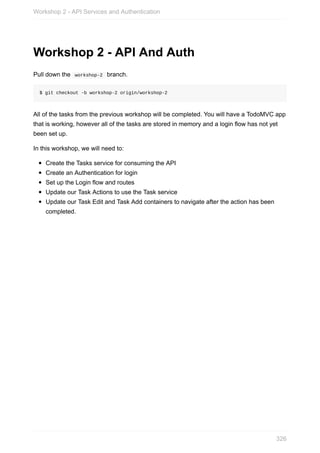 Workshop	2	-	API	And	Auth
Pull	down	the		workshop-2		branch.
$	git	checkout	-b	workshop-2	origin/workshop-2
All	of	the	tasks	from	the	previous	workshop	will	be	completed.	You	will	have	a	TodoMVC	app
that	is	working,	however	all	of	the	tasks	are	stored	in	memory	and	a	login	flow	has	not	yet
been	set	up.
In	this	workshop,	we	will	need	to:
Create	the	Tasks	service	for	consuming	the	API
Create	an	Authentication	for	login
Set	up	the	Login	flow	and	routes
Update	our	Task	Actions	to	use	the	Task	service
Update	our	Task	Edit	and	Task	Add	containers	to	navigate	after	the	action	has	been
completed.
Workshop	2	-	API	Services	and	Authentication
326
 