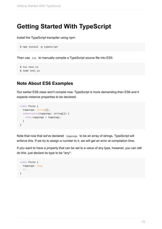 Getting	Started	With	TypeScript
Install	the	TypeScript	transpiler	using	npm:
$	npm	install	-g	typescript
Then	use		tsc		to	manually	compile	a	TypeScript	source	file	into	ES5:
$	tsc	test.ts
$	node	test.js
Note	About	ES6	Examples
Our	earlier	ES6	class	won't	compile	now.	TypeScript	is	more	demanding	than	ES6	and	it
expects	instance	properties	to	be	declared:
class	Pizza	{
		toppings:	string[];
		constructor(toppings:	string[])	{
				this.toppings	=	toppings;
		}
}
Note	that	now	that	we've	declared		toppings		to	be	an	array	of	strings,	TypeScript	will
enforce	this.	If	we	try	to	assign	a	number	to	it,	we	will	get	an	error	at	compilation	time.
If	you	want	to	have	a	property	that	can	be	set	to	a	value	of	any	type,	however,	you	can	still
do	this:	just	declare	its	type	to	be	"any":
class	Pizza	{
		toppings:	any;
		//...
}
Getting	Started	With	TypeScript
33
 
