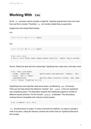 Working	With	 	tsc	
So	far		tsc		has	been	used	to	compile	a	single	file.	Typically	programmers	have	a	lot	more
than	one	file	to	compile.	Thankfully		tsc		can	handle	multiple	files	as	arguments.
Imagine	two	ultra	simple	files/modules:
a.ts
export	const	A	=	(a)	=>	console.log(a);
b.ts
export	const	B	=	(b)	=>	console.log(b);
$	tsc	./a.ts	./b.ts
a.ts(1,1):	error	TS1148:	Cannot	compile	modules	unless	the	'--module'	flag	is	provided
.
Hmmm.	What's	the	deal	with	this	module	flag?	TypeScript	has	a	help	menu,	let's	take	a	look:
$	tsc	--help	|	grep	module
	-m	KIND,	--module	KIND													Specify	module	code	generation:	'commonjs',	'amd',
	'system',	'umd'	or	'es2015'
	--moduleResolution																	Specifies	module	resolution	strategy:	'node'	(Node
.js)	or	'classic'	(TypeScript	pre-1.6).
(TypeScript	has	more	help	than	what	we've	shown;	we	filtered	by		grep		for	brevity.)
There	are	two	help	entries	that	reference	"module",	and		--module		is	the	one	TypeScript
was	complaining	about.	The	description	explains	that	TypeScript	supports	a	number	of
different	module	schemes.	For	the	moment		commonjs		is	desirable.	This	will	produce
modules	that	are	compatible	with	node.js's	module	system.
$	tsc	-m	commonjs	./a.ts	./b.ts
	tsc		should	produce	no	output.	In	many	command	line	traditions,	no	output	is	actually	a
mark	of	success.	Listing	the	directory	contents	will	confirm	that	our	TypeScript	files	did	in
fact	compile.
Working	With	tsc
34
 