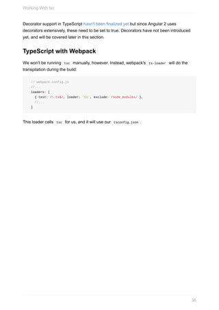Decorator	support	in	TypeScript	hasn't	been	finalized	yet	but	since	Angular	2	uses
decorators	extensively,	these	need	to	be	set	to	true.	Decorators	have	not	been	introduced
yet,	and	will	be	covered	later	in	this	section.
TypeScript	with	Webpack
We	won't	be	running		tsc		manually,	however.	Instead,	webpack's		ts-loader		will	do	the
transpilation	during	the	build:
		//	webpack.config.js
		//...
		loaders:	[
				{	test:	/.ts$/,	loader:	'ts',	exclude:	/node_modules/	},
				//...
		]
This	loader	calls		tsc		for	us,	and	it	will	use	our		tsconfig.json	.
Working	With	tsc
36
 