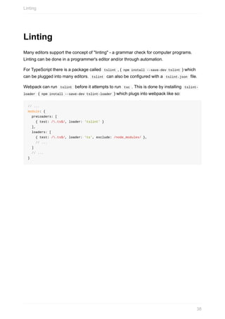 Linting
Many	editors	support	the	concept	of	"linting"	-	a	grammar	check	for	computer	programs.
Linting	can	be	done	in	a	programmer's	editor	and/or	through	automation.
For	TypeScript	there	is	a	package	called		tslint	,	(	npm	install	--save-dev	tslint	)	which
can	be	plugged	into	many	editors.		tslint		can	also	be	configured	with	a		tslint.json		file.
Webpack	can	run		tslint		before	it	attempts	to	run		tsc	.	This	is	done	by	installing		tslint-
loader		(	npm	install	--save-dev	tslint-loader	)	which	plugs	into	webpack	like	so:
//	...
module:	{
		preLoaders:	[
				{	test:	/.ts$/,	loader:	'tslint'	}
		],
		loaders:	[
				{	test:	/.ts$/,	loader:	'ts',	exclude:	/node_modules/	},
				//	...
		]
		//	...
}
Linting
38
 