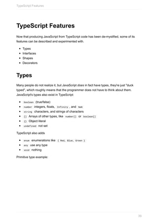 TypeScript	Features
Now	that	producing	JavaScript	from	TypeScript	code	has	been	de-mystified,	some	of	its
features	can	be	described	and	experimented	with.
Types
Interfaces
Shapes
Decorators
Types
Many	people	do	not	realize	it,	but	JavaScript	does	in	fact	have	types,	they're	just	"duck
typed",	which	roughly	means	that	the	programmer	does	not	have	to	think	about	them.
JavaScript's	types	also	exist	in	TypeScript:
	boolean		(true/false)
	number		integers,	floats,		Infinity	,	and		NaN	
	string		characters,	and	strings	of	characters
	[]		Arrays	of	other	types,	like		number[]		or		boolean[]	
	{}		Object	literal
	undefined		not	set
TypeScript	also	adds
	enum		enumerations	like		{	Red,	Blue,	Green	}	
	any		use	any	type
	void		nothing
Primitive	type	example:
TypeScript	Features
39
 