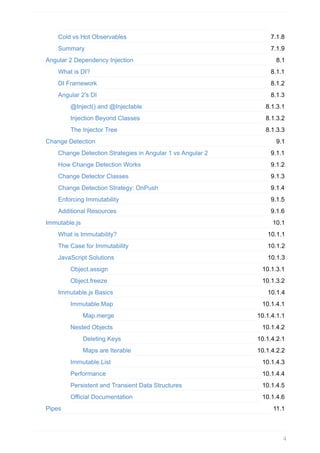 7.1.8
7.1.9
8.1
8.1.1
8.1.2
8.1.3
8.1.3.1
8.1.3.2
8.1.3.3
9.1
9.1.1
9.1.2
9.1.3
9.1.4
9.1.5
9.1.6
10.1
10.1.1
10.1.2
10.1.3
10.1.3.1
10.1.3.2
10.1.4
10.1.4.1
10.1.4.1.1
10.1.4.2
10.1.4.2.1
10.1.4.2.2
10.1.4.3
10.1.4.4
10.1.4.5
10.1.4.6
11.1
Cold	vs	Hot	Observables
Summary
Angular	2	Dependency	Injection
What	is	DI?
DI	Framework
Angular	2's	DI
@Inject()	and	@Injectable
Injection	Beyond	Classes
The	Injector	Tree
Change	Detection
Change	Detection	Strategies	in	Angular	1	vs	Angular	2
How	Change	Detection	Works
Change	Detector	Classes
Change	Detection	Strategy:	OnPush
Enforcing	Immutability
Additional	Resources
Immutable.js
What	is	Immutability?
The	Case	for	Immutability
JavaScript	Solutions
Object.assign
Object.freeze
Immutable.js	Basics
Immutable.Map
Map.merge
Nested	Objects
Deleting	Keys
Maps	are	Iterable
Immutable.List
Performance
Persistent	and	Transient	Data	Structures
Official	Documentation
Pipes
4
 