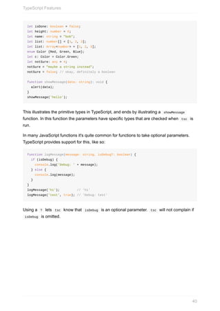 let	isDone:	boolean	=	false;
let	height:	number	=	6;
let	name:	string	=	"bob";
let	list:	number[]	=	[1,	2,	3];
let	list:	Array<number>	=	[1,	2,	3];
enum	Color	{Red,	Green,	Blue};
let	c:	Color	=	Color.Green;
let	notSure:	any	=	4;
notSure	=	"maybe	a	string	instead";
notSure	=	false;	//	okay,	definitely	a	boolean
function	showMessage(data:	string):	void	{
		alert(data);
}
showMessage('hello');
This	illustrates	the	primitive	types	in	TypeScript,	and	ends	by	illustrating	a		showMessage	
function.	In	this	function	the	parameters	have	specific	types	that	are	checked	when		tsc		is
run.
In	many	JavaScript	functions	it's	quite	common	for	functions	to	take	optional	parameters.
TypeScript	provides	support	for	this,	like	so:
function	logMessage(message:	string,	isDebug?:	boolean)	{
		if	(isDebug)	{
				console.log('Debug:	'	+	message);
		}	else	{
				console.log(message);
		}
}
logMessage('hi');									//	'hi'
logMessage('test',	true);	//	'Debug:	test'
Using	a		?		lets		tsc		know	that		isDebug		is	an	optional	parameter.		tsc		will	not	complain	if
	isDebug		is	omitted.
TypeScript	Features
40
 