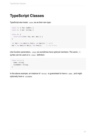 TypeScript	Classes
TypeScript	also	treats		class	es	as	their	own	type:
class	Foo	{	foo:	number;	}
class	Bar	{	bar:	string;	}
class	Baz	{	
		constructor(foo:	Foo,	bar:	Bar)	{	}
}
let	baz	=	new	Baz(new	Foo(),	new	Bar());	//	valid
baz	=	new	Baz(new	Bar(),	new	Foo());					//	tsc	errors
Like	function	parameters,		class	es	sometimes	have	optional	members.	The	same		?:	
syntax	can	be	used	on	a		class		definition:
class	Person	{
		name:	string;
		nickName?:	string;
}
In	the	above	example,	an	instance	of		Person		is	guaranteed	to	have	a		name	,	and	might
optionally	have	a		nickName	
TypeScript	Classes
41
 