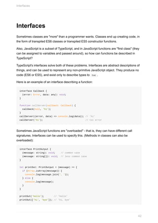 Interfaces
Sometimes	classes	are	"more"	than	a	programmer	wants.	Classes	end	up	creating	code,	in
the	form	of	transpiled	ES6	classes	or	transpiled	ES5	constructor	functions.
Also,	JavaScript	is	a	subset	of	TypeScript,	and	in	JavaScript	functions	are	"first	class"	(they
can	be	assigned	to	variables	and	passed	around),	so	how	can	functions	be	described	in
TypeScript?
TypeScript's	interfaces	solve	both	of	these	problems.	Interfaces	are	abstract	descriptions	of
things,	and	can	be	used	to	represent	any	non-primitive	JavaScript	object.	They	produce	no
code	(ES6	or	ES5),	and	exist	only	to	describe	types	to		tsc	.
Here	is	an	example	of	an	interface	describing	a	function:
interface	Callback	{
		(error:	Error,	data:	any):	void;
}
function	callServer(callback:	Callback)	{
		callback(null,	'hi');
}
callServer((error,	data)	=>	console.log(data));	//	'hi'
callServer('hi');																															//	tsc	error
Sometimes	JavaScript	functions	are	"overloaded"	-	that	is,	they	can	have	different	call
signatures.	Interfaces	can	be	used	to	specify	this.	(Methods	in	classes	can	also	be
overloaded):
interface	PrintOutput	{
		(message:	string):	void;				//	common	case
		(message:	string[]):	void;		//	less	common	case
}
let	printOut:	PrintOutput	=	(message)	=>	{
		if	(Array.isArray(message))	{
				console.log(message.join(',	'));
		}	else	{
				console.log(message);
		}
}
printOut('hello');							//	'hello'
printOut(['hi',	'bye']);	//	'hi,	bye'
Interfaces
42
 