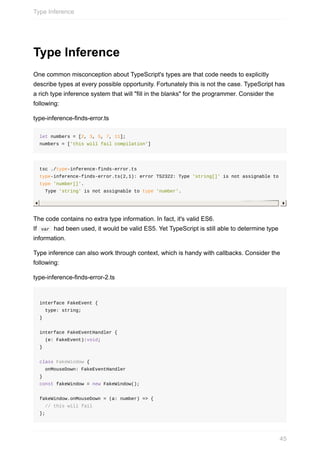 Type	Inference
One	common	misconception	about	TypeScript's	types	are	that	code	needs	to	explicitly
describe	types	at	every	possible	opportunity.	Fortunately	this	is	not	the	case.	TypeScript	has
a	rich	type	inference	system	that	will	"fill	in	the	blanks"	for	the	programmer.	Consider	the
following:
type-inference-finds-error.ts
let	numbers	=	[2,	3,	5,	7,	11];
numbers	=	['this	will	fail	compilation']
tsc	./type-inference-finds-error.ts	
type-inference-finds-error.ts(2,1):	error	TS2322:	Type	'string[]'	is	not	assignable	to	
type	'number[]'.
		Type	'string'	is	not	assignable	to	type	'number'.
The	code	contains	no	extra	type	information.	In	fact,	it's	valid	ES6.
If		var		had	been	used,	it	would	be	valid	ES5.	Yet	TypeScript	is	still	able	to	determine	type
information.
Type	inference	can	also	work	through	context,	which	is	handy	with	callbacks.	Consider	the
following:
type-inference-finds-error-2.ts
interface	FakeEvent	{
		type:	string;
}
interface	FakeEventHandler	{
		(e:	FakeEvent):void;	
}
class	FakeWindow	{
		onMouseDown:	FakeEventHandler
}
const	fakeWindow	=	new	FakeWindow();
fakeWindow.onMouseDown	=	(a:	number)	=>	{
		//	this	will	fail
};
Type	Inference
45
 