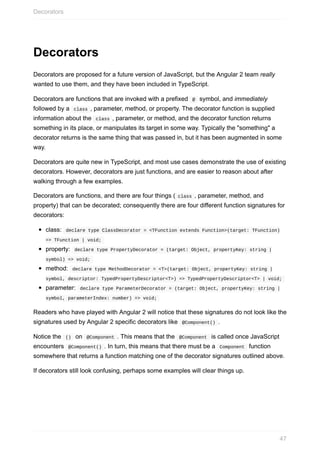 Decorators
Decorators	are	proposed	for	a	future	version	of	JavaScript,	but	the	Angular	2	team	really
wanted	to	use	them,	and	they	have	been	included	in	TypeScript.
Decorators	are	functions	that	are	invoked	with	a	prefixed		@		symbol,	and	immediately
followed	by	a		class	,	parameter,	method,	or	property.	The	decorator	function	is	supplied
information	about	the		class	,	parameter,	or	method,	and	the	decorator	function	returns
something	in	its	place,	or	manipulates	its	target	in	some	way.	Typically	the	"something"	a
decorator	returns	is	the	same	thing	that	was	passed	in,	but	it	has	been	augmented	in	some
way.
Decorators	are	quite	new	in	TypeScript,	and	most	use	cases	demonstrate	the	use	of	existing
decorators.	However,	decorators	are	just	functions,	and	are	easier	to	reason	about	after
walking	through	a	few	examples.
Decorators	are	functions,	and	there	are	four	things	(	class	,	parameter,	method,	and
property)	that	can	be	decorated;	consequently	there	are	four	different	function	signatures	for
decorators:
class:		declare	type	ClassDecorator	=	<TFunction	extends	Function>(target:	TFunction)
=>	TFunction	|	void;	
property:		declare	type	PropertyDecorator	=	(target:	Object,	propertyKey:	string	|
symbol)	=>	void;	
method:		declare	type	MethodDecorator	=	<T>(target:	Object,	propertyKey:	string	|
symbol,	descriptor:	TypedPropertyDescriptor<T>)	=>	TypedPropertyDescriptor<T>	|	void;	
parameter:		declare	type	ParameterDecorator	=	(target:	Object,	propertyKey:	string	|
symbol,	parameterIndex:	number)	=>	void;	
Readers	who	have	played	with	Angular	2	will	notice	that	these	signatures	do	not	look	like	the
signatures	used	by	Angular	2	specific	decorators	like		@Component()	.
Notice	the		()		on		@Component	.	This	means	that	the		@Component		is	called	once	JavaScript
encounters		@Component()	.	In	turn,	this	means	that	there	must	be	a		Component		function
somewhere	that	returns	a	function	matching	one	of	the	decorator	signatures	outlined	above.
If	decorators	still	look	confusing,	perhaps	some	examples	will	clear	things	up.
Decorators
47
 