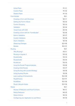 11.1.1
11.1.2
11.1.3
12.1
12.1.1
12.1.2
12.1.3
12.1.4
12.1.5
12.1.6
12.1.7
12.1.8
12.1.9
12.1.10
12.1.11
13.1
13.1.1
13.1.2
13.1.3
13.1.4
13.1.5
13.1.6
13.1.7
13.1.8
13.1.9
13.1.10
13.1.11
13.1.12
13.1.13
14.1
14.1.1
14.1.2
14.1.3
14.1.4
Using	Pipes
Custom	Pipes
Stateful	Pipes
Form	Builder
Creating	a	Form	with	Directives
Getting	the	Form's	Values
Control	Grouping
Validation
Visual	Cues	with	CSS
Creating	a	Form	with	the	"FormBuilder"
Built-in	Validators
Custom	Validators
Async	Validators
Observing	Changes
Models
Routing
Why	Routing?
Routing	in	Angular	2
RouteConfig
RouterOutlet
RouterLink
Using	the	Router	Programmatically
Creating	Child	Routes
Using	Routing	with	LocationStrategy
Using	Auxiliary	Routes
Lazy	Loading	of	Components
RouteParams
RouteData
Route	Lifecycle	Hooks
Redux
Review	of	Reducers	and	Pure	Functions
Redux	Reducers
Redux	Actions
Configuring	your	Application	to	use	Redux
5
 