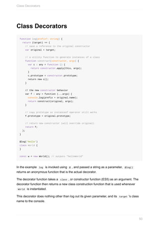 Class	Decorators
function	log(prefix?:	string)	{
		return	(target)	=>	{
				//	save	a	reference	to	the	original	constructor
				var	original	=	target;
				//	a	utility	function	to	generate	instances	of	a	class
				function	construct(constructor,	args)	{
						var	c	:	any	=	function	()	{
								return	constructor.apply(this,	args);
						}
						c.prototype	=	constructor.prototype;
						return	new	c();
				}
				//	the	new	constructor	behavior
				var	f	:	any	=	function	(...args)	{
						console.log(prefix	+	original.name);
						return	construct(original,	args);
				}
				//	copy	prototype	so	instanceof	operator	still	works
				f.prototype	=	original.prototype;
				//	return	new	constructor	(will	override	original)
				return	f;
		};
}
@log('hello')
class	World	{
}
const	w	=	new	World();	//	outputs	"helloWorld"
In	the	example		log		is	invoked	using		@	,	and	passed	a	string	as	a	parameter,		@log()	
returns	an	anonymous	function	that	is	the	actual	decorator.
The	decorator	function	takes	a		class	,	or	constructor	function	(ES5)	as	an	argument.	The
decorator	function	then	returns	a	new	class	construction	function	that	is	used	whenever
	World		is	instantiated.
This	decorator	does	nothing	other	than	log	out	its	given	parameter,	and	its		target	's	class
name	to	the	console.
Class	Decorators
50
 
