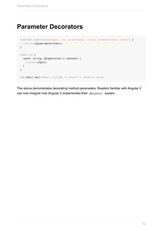Parameter	Decorators
function	logPosition(target:	any,	propertyKey:	string,	parameterIndex:	number)	{
		console.log(parameterIndex);
}
class	Cow	{
		say(b:	string,	@logPosition	c:	boolean)	{
				console.log(b);	
		}
}
new	Cow().say('hello',	false);	//	outputs	1	(newline)	hello
The	above	demonstrates	decorating	method	parameters.	Readers	familiar	with	Angular	2
can	now	imagine	how	Angular	2	implemented	their		@Inject()		system.
Parameter	Decorators
52
 