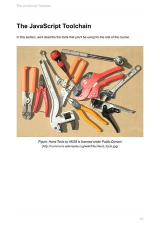 The	JavaScript	Toolchain
In	this	section,	we'll	describe	the	tools	that	you'll	be	using	for	the	rest	of	the	course.
Figure:	Hand	Tools	by	M338	is	licensed	under	Public	Domain
(http://commons.wikimedia.org/wiki/File:Hand_tools.jpg)
The	JavaScript	Toolchain
53
 