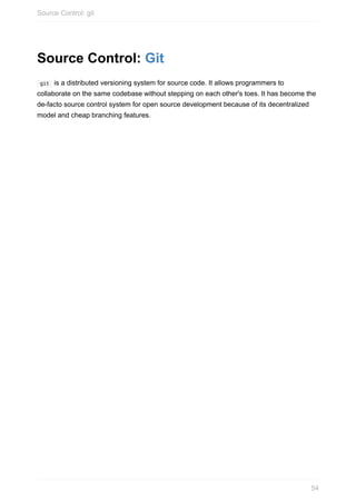 Source	Control:	Git
	git		is	a	distributed	versioning	system	for	source	code.	It	allows	programmers	to
collaborate	on	the	same	codebase	without	stepping	on	each	other's	toes.	It	has	become	the
de-facto	source	control	system	for	open	source	development	because	of	its	decentralized
model	and	cheap	branching	features.
Source	Control:	git
54
 