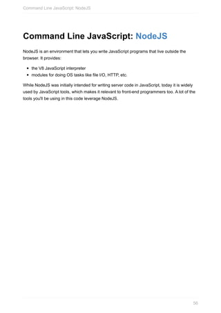 Command	Line	JavaScript:	NodeJS
NodeJS	is	an	environment	that	lets	you	write	JavaScript	programs	that	live	outside	the
browser.	It	provides:
the	V8	JavaScript	interpreter
modules	for	doing	OS	tasks	like	file	I/O,	HTTP,	etc.
While	NodeJS	was	initially	intended	for	writing	server	code	in	JavaScript,	today	it	is	widely
used	by	JavaScript	tools,	which	makes	it	relevant	to	front-end	programmers	too.	A	lot	of	the
tools	you'll	be	using	in	this	code	leverage	NodeJS.
Command	Line	JavaScript:	NodeJS
56
 