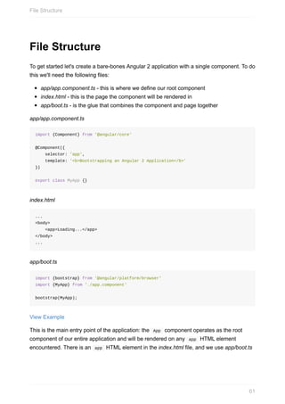 File	Structure
To	get	started	let's	create	a	bare-bones	Angular	2	application	with	a	single	component.	To	do
this	we'll	need	the	following	files:
app/app.component.ts	-	this	is	where	we	define	our	root	component
index.html	-	this	is	the	page	the	component	will	be	rendered	in
app/boot.ts	-	is	the	glue	that	combines	the	component	and	page	together
app/app.component.ts
import	{Component}	from	'@angular/core'
@Component({
				selector:	'app',
				template:	'<b>Bootstrapping	an	Angular	2	Application</b>'
})
export	class	MyApp	{}
index.html
...
<body>
				<app>Loading...</app>
</body>
...
app/boot.ts
import	{bootstrap}	from	'@angular/platform/browser'
import	{MyApp}	from	'./app.component'
bootstrap(MyApp);
View	Example
This	is	the	main	entry	point	of	the	application:	the		App		component	operates	as	the	root
component	of	our	entire	application	and	will	be	rendered	on	any		app		HTML	element
encountered.	There	is	an		app		HTML	element	in	the	index.html	file,	and	we	use	app/boot.ts
File	Structure
61
 
