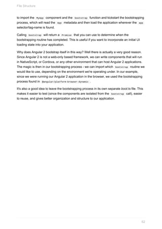 to	import	the		MyApp		component	and	the		bootstrap		function	and	kickstart	the	bootstrapping
process,	which	will	read	the		App		metadata	and	then	load	the	application	wherever	the		app	
selector/tag-name	is	found.
Calling		bootstrap		will	return	a		Promise		that	you	can	use	to	determine	when	the
bootstrapping	routine	has	completed.	This	is	useful	if	you	want	to	incorporate	an	initial	UI
loading	state	into	your	application.
Why	does	Angular	2	bootstrap	itself	in	this	way?	Well	there	is	actually	a	very	good	reason.
Since	Angular	2	is	not	a	web-only	based	framework,	we	can	write	components	that	will	run
in	NativeScript,	or	Cordova,	or	any	other	environment	that	can	host	Angular	2	applications.
The	magic	is	then	in	our	bootstrapping	process	-	we	can	import	which		bootstrap		routine	we
would	like	to	use,	depending	on	the	environment	we're	operating	under.	In	our	example,
since	we	were	running	our	Angular	2	application	in	the	browser,	we	used	the	bootstrapping
process	found	in		@angular/platform-browser-dynamic	.
It's	also	a	good	idea	to	leave	the	bootstrapping	process	in	its	own	separate	boot.ts	file.	This
makes	it	easier	to	test	(since	the	components	are	isolated	from	the		bootstrap		call),	easier
to	reuse,	and	gives	better	organization	and	structure	to	our	application.
File	Structure
62
 