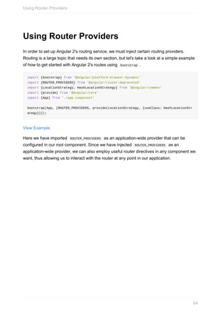 Using	Router	Providers
In	order	to	set	up	Angular	2's	routing	service,	we	must	inject	certain	routing	providers.
Routing	is	a	large	topic	that	needs	its	own	section,	but	let's	take	a	look	at	a	simple	example
of	how	to	get	started	with	Angular	2's	routes	using		bootstrap	.
import	{bootstrap}	from	'@angular/platform-browser-dynamic'
import	{ROUTER_PROVIDERS}	from	'@angular/router-deprecated'
import	{LocationStrategy,	HashLocationStrategy}	from	'@angular/common'
import	{provide}	from	'@angular/core'
import	{App}	from	'./app.component'
bootstrap(App,	[ROUTER_PROVIDERS,	provide(LocationStrategy,	{useClass:	HashLocationStr
ategy})]);
View	Example
Here	we	have	imported		ROUTER_PROVIDERS		as	an	application-wide	provider	that	can	be
configured	in	our	root	component.	Since	we	have	injected		ROUTER_PROVIDERS		as	an
application-wide	provider,	we	can	also	employ	useful	router	directives	in	any	component	we
want,	thus	allowing	us	to	interact	with	the	router	at	any	point	in	our	application.
Using	Router	Providers
64
 