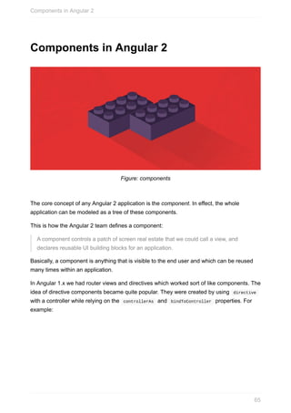 Components	in	Angular	2
Figure:	components
The	core	concept	of	any	Angular	2	application	is	the	component.	In	effect,	the	whole
application	can	be	modeled	as	a	tree	of	these	components.
This	is	how	the	Angular	2	team	defines	a	component:
A	component	controls	a	patch	of	screen	real	estate	that	we	could	call	a	view,	and
declares	reusable	UI	building	blocks	for	an	application.
Basically,	a	component	is	anything	that	is	visible	to	the	end	user	and	which	can	be	reused
many	times	within	an	application.
In	Angular	1.x	we	had	router	views	and	directives	which	worked	sort	of	like	components.	The
idea	of	directive	components	became	quite	popular.	They	were	created	by	using		directive	
with	a	controller	while	relying	on	the		controllerAs		and		bindToController		properties.	For
example:
Components	in	Angular	2
65
 