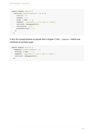 angular.module('ngcourse')
		.directive('ngcHelloComponent',	()	=>	({
						restrict:	'E',
						replace:	true,
						scope:	{	name:	'='	},
						template:	'<span>Hello,	{{	ctrl.name	}}.</span>',
						controller:	MyComponentCtrl,
						controllerAs:	'ctrl',
						bindToController:	true
				})
		);
In	fact,	this	concept	became	so	popular	that	in	Angular	1.5	the		.component		method	was
introduced	as	syntactic	sugar.
angular.module('ngcourse')
		.component('ngcHelloComponent',	{
				bindings:	{	name:	'='	},
				template:	'<span>Hello,	{{	$ctrl.name	}}.</span>',
				controller:	MyComponentCtrl
		});
Components	in	Angular	2
66
 