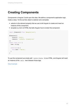 Creating	Components
Components	in	Angular	2	build	upon	this	idea.	We	define	a	component's	application	logic
inside	a	class.	To	this	we	then	attach	a	selector	and	a	template.
selector	is	the	element	property	that	we	use	to	tell	Angular	to	create	and	insert	an
instance	of	this	component.
template	is	a	form	of	HTML	that	tells	Angular	how	to	render	this	component.
import	{Component}	from	'@angular/core';
@Component({
				selector:	'hello',
				template:	'<p>Hello,	{{name}}</p>'
})
export	class	Hello	{
		name:	string;
		constructor()	{
				this.name	=	'World';
		}
}
To	use	this	component	we	simply	add		<hello></hello>		to	our	HTML,	and	Angular	will	insert
an	instance	of	the		Hello		view	between	those	tags.
View	Example
Creating	Components
67
 