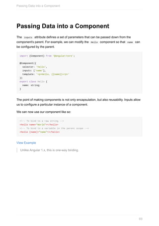 Passing	Data	into	a	Component
The		inputs		attribute	defines	a	set	of	parameters	that	can	be	passed	down	from	the
component's	parent.	For	example,	we	can	modify	the		Hello		component	so	that		name		can
be	configured	by	the	parent.
import	{Component}	from	'@angular/core';
@Component({
		selector:	'hello',
		inputs:	['name'],
		template:	'<p>Hello,	{{name}}</p>'
})
export	class	Hello	{
		name:	string;
}
The	point	of	making	components	is	not	only	encapsulation,	but	also	reusability.	Inputs	allow
us	to	configure	a	particular	instance	of	a	component.
We	can	now	use	our	component	like	so:
<!--	To	bind	to	a	raw	string	-->
<hello	name="World"></hello>
<!--	To	bind	to	a	variable	in	the	parent	scope	-->
<hello	[name]="name"></hello>
View	Example
Unlike	Angular	1.x,	this	is	one-way	binding.
Passing	Data	into	a	Component
69
 