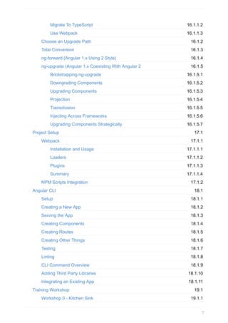 16.1.1.2
16.1.1.3
16.1.2
16.1.3
16.1.4
16.1.5
16.1.5.1
16.1.5.2
16.1.5.3
16.1.5.4
16.1.5.5
16.1.5.6
16.1.5.7
17.1
17.1.1
17.1.1.1
17.1.1.2
17.1.1.3
17.1.1.4
17.1.2
18.1
18.1.1
18.1.2
18.1.3
18.1.4
18.1.5
18.1.6
18.1.7
18.1.8
18.1.9
18.1.10
18.1.11
19.1
19.1.1
Migrate	To	TypeScript
Use	Webpack
Choose	an	Upgrade	Path
Total	Conversion
ng-forward	(Angular	1.x	Using	2	Style)
ng-upgrade	(Angular	1.x	Coexisting	With	Angular	2
Bootstrapping	ng-upgrade
Downgrading	Components
Upgrading	Components
Projection
Transclusion
Injecting	Across	Frameworks
Upgrading	Components	Strategically
Project	Setup
Webpack
Installation	and	Usage
Loaders
Plugins
Summary
NPM	Scripts	Integration
Angular	CLI
Setup
Creating	a	New	App
Serving	the	App
Creating	Components
Creating	Routes
Creating	Other	Things
Testing
Linting
CLI	Command	Overview
Adding	Third	Party	Libraries
Integrating	an	Existing	App
Training	Workshop
Workshop	0	-	Kitchen	Sink
7
 