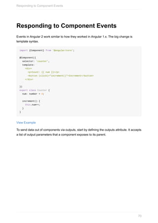 Responding	to	Component	Events
Events	in	Angular	2	work	similar	to	how	they	worked	in	Angular	1.x.	The	big	change	is
template	syntax.
import	{Component}	from	'@angular/core';
@Component({
		selector:	'counter',
		template:	`
				<div>
						<p>Count:	{{	num	}}</p>
						<button	(click)="increment()">Increment</button>
				</div>
		`
})
export	class	Counter	{
		num:	number	=	0;
		increment()	{
				this.num++;
		}
}
View	Example
To	send	data	out	of	components	via	outputs,	start	by	defining	the	outputs	attribute.	It	accepts
a	list	of	output	parameters	that	a	component	exposes	to	its	parent.
Responding	to	Component	Events
70
 