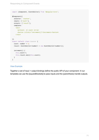 import	{Component,	EventEmitter}	from	'@angular/core';
@Component({
		selector:	'counter',
		inputs:	['count'],
		outputs:	['result'],
		template:	`
				<div>
						<p>Count:	{{	count	}}</p>
						<button	(click)="increment()">Increment</button>
				</div>
		`
})
export	default	class	Counter	{
		count:	number	=	0;
		result:	EventEmitter<number>	=	new	EventEmitter<number>();
		increment()	{
				this.count++;
				this.result.emit(this.count);
		}
}
View	Example
Together	a	set	of	input	+	output	bindings	define	the	public	API	of	your	component.	In	our
templates	we	use	the	[squareBrackets]	to	pass	inputs	and	the	(parenthesis)	handle	outputs.
Responding	to	Component	Events
71
 