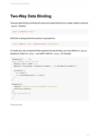 Two-Way	Data	Binding
Two-way	data	binding	combines	the	input	and	output	binding	into	a	single	notation	using	the
	ngModel		directive.
<input	[(ngModel)]="name"	>
What	this	is	doing	behind	the	scenes	is	equivalent	to:
<input	[ngModel]="name"	(ngModelChange)="name=$event">
To	create	your	own	component	that	supports	two-way	binding,	you	must	define	an		@Output	
property	to	match	an		@Input	,	but	suffix	it	with	the		Change	,	for	example:
@Component({/*....*/})
export	default	class	Counter	{
		@Input()	count:	number	=	0;
		@Output()	countChange:	EventEmitter<number>	=	new	EventEmitter<number>();
		increment()	{
				this.count++;
				this.countChange.emit(this.count);
		}
}
@Component({
		template:'<counter	[(count)]="myNumber"></counter>'
		directives:[Counter]
})
class	SomeComponent	{
		//	...
}
View	Example
Two-Way	Data	Binding
72
 