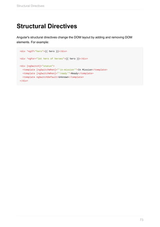 Structural	Directives
Angular's	structural	directives	change	the	DOM	layout	by	adding	and	removing	DOM
elements.	For	example:
<div	*ngIf="hero">{{	hero	}}</div>
<div	*ngFor="let	hero	of	heroes">{{	hero	}}</div>
<div	[ngSwitch]="status">
		<template	[ngSwitchWhen]="'in-mission'">In	Mission</template>
		<template	[ngSwitchWhen]="'ready'">Ready</template>
		<template	ngSwitchDefault>Unknown</template>
</div>
Structural	Directives
73
 