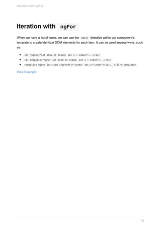 Iteration	with	 	ngFor	
When	we	have	a	list	of	items,	we	can	use	the		ngFor		directive	within	our	component's
template	to	create	identical	DOM	elements	for	each	item.	It	can	be	used	several	ways,	such
as:
	<li	*ngFor="let	item	of	items;	let	i	=	index">...</li>	
	<li	template="ngFor	let	item	of	items;	let	i	=	index">...</li>	
	<template	ngFor	let-item	[ngForOf]="items"	let-i="index"><li>...</li></template>	
View	Example
Iteration	with	ngFor
75
 