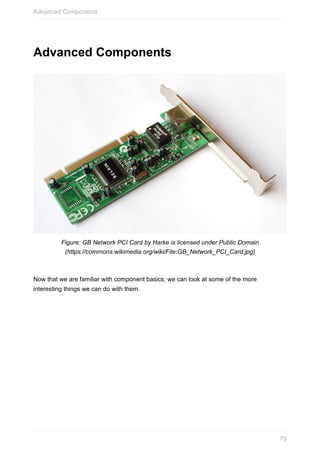 Advanced	Components
Figure:	GB	Network	PCI	Card	by	Harke	is	licensed	under	Public	Domain
(https://commons.wikimedia.org/wiki/File:GB_Network_PCI_Card.jpg)
Now	that	we	are	familiar	with	component	basics,	we	can	look	at	some	of	the	more
interesting	things	we	can	do	with	them.
Advanced	Components
79
 