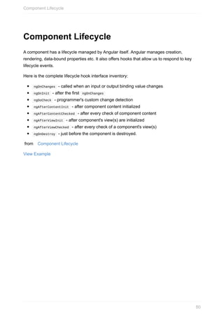 Component	Lifecycle
A	component	has	a	lifecycle	managed	by	Angular	itself.	Angular	manages	creation,
rendering,	data-bound	properties	etc.	It	also	offers	hooks	that	allow	us	to	respond	to	key
lifecycle	events.
Here	is	the	complete	lifecycle	hook	interface	inventory:
	ngOnChanges		-	called	when	an	input	or	output	binding	value	changes
	ngOnInit		-	after	the	first		ngOnChanges	
	ngDoCheck		-	programmer's	custom	change	detection
	ngAfterContentInit		-	after	component	content	initialized
	ngAfterContentChecked		-	after	every	check	of	component	content
	ngAfterViewInit		-	after	component's	view(s)	are	initialized
	ngAfterViewChecked		-	after	every	check	of	a	component's	view(s)
	ngOnDestroy		-	just	before	the	component	is	destroyed.
	from	 Component	Lifecycle
View	Example
Component	Lifecycle
80
 