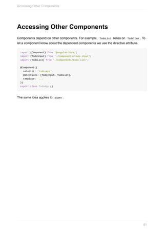 Accessing	Other	Components
Components	depend	on	other	components.	For	example,		TodoList		relies	on		TodoItem	.	To
let	a	component	know	about	the	dependent	components	we	use	the	directive	attribute.
import	{Component}	from	'@angular/core';
import	{TodoInput}	from	'./components/todo-input';
import	{TodoList}	from	'./components/todo-list';
@Component({
		selector:	'todo-app',
		directives:	[TodoInput,	TodoList],
		template:	`...`
})
export	class	TodoApp	{}
The	same	idea	applies	to		pipes	.
Accessing	Other	Components
81
 