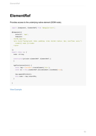 ElementRef
Provides	access	to	the	underlying	native	element	(DOM	node).
import	{Component,	ElementRef}	from	'@angular/core';
@Component({
				selector:	'app',
				template:	`
		<h1>My	App</h1>
		<pre	style="background:	#eee;	padding:	1rem;	border-radius:	3px;	overflow:	auto;">
				<code>{{	node	}}</code>
		</pre>
`
})
export	class	App	{
		node:	string;
		constructor(private	elementRef:	ElementRef)	{
		}
		ngAfterContentInit()	{
				const	tmp	=	document.createElement('div');
				const	el	=	this.elementRef.nativeElement.cloneNode(true);
				tmp.appendChild(el);
				this.node	=	tmp.innerHTML;
		}
}
View	Example
ElementRef
83
 