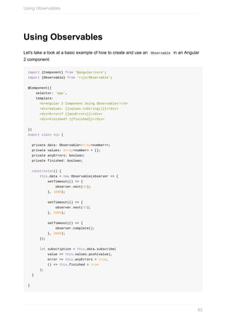 Using	Observables
Let's	take	a	look	at	a	basic	example	of	how	to	create	and	use	an		Observable		in	an	Angular
2	component:
import	{Component}	from	'@angular/core';
import	{Observable}	from	'rxjs/Observable';
@Component({
				selector:	'app',
				template:	`
						<b>Angular	2	Component	Using	Observables!</b>
						<div>Values:	{{values.toString()}}</div>
						<div>Errors?	{{anyErrors}}</div>
						<div>Finished?	{{finished}}</div>
				`
})
export	class	App	{
		private	data:	Observable<Array<number>>;
		private	values:	Array<number>	=	[];
		private	anyErrors:	boolean;
		private	finished:	boolean;
		constructor()	{
						this.data	=	new	Observable(observer	=>	{
										setTimeout(()	=>	{
														observer.next(42);
										},	1000);
										setTimeout(()	=>	{
														observer.next(43);
										},	2000);
										setTimeout(()	=>	{
														observer.complete();
										},	3000);
						});
						let	subscription	=	this.data.subscribe(
										value	=>	this.values.push(value),
										error	=>	this.anyErrors	=	true,
										()	=>	this.finished	=	true
						);
		}
}
Using	Observables
85
 