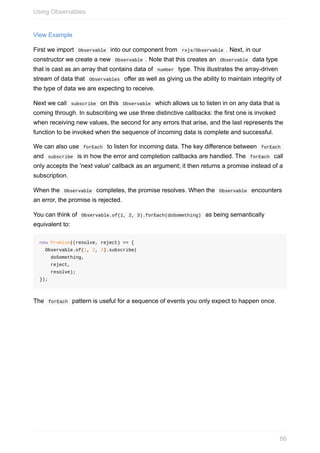 View	Example
First	we	import		Observable		into	our	component	from		rxjs/Observable	.	Next,	in	our
constructor	we	create	a	new		Observable	.	Note	that	this	creates	an		Observable		data	type
that	is	cast	as	an	array	that	contains	data	of		number		type.	This	illustrates	the	array-driven
stream	of	data	that		Observables		offer	as	well	as	giving	us	the	ability	to	maintain	integrity	of
the	type	of	data	we	are	expecting	to	receive.
Next	we	call		subscribe		on	this		Observable		which	allows	us	to	listen	in	on	any	data	that	is
coming	through.	In	subscribing	we	use	three	distinctive	callbacks:	the	first	one	is	invoked
when	receiving	new	values,	the	second	for	any	errors	that	arise,	and	the	last	represents	the
function	to	be	invoked	when	the	sequence	of	incoming	data	is	complete	and	successful.
We	can	also	use		forEach		to	listen	for	incoming	data.	The	key	difference	between		forEach	
and		subscribe		is	in	how	the	error	and	completion	callbacks	are	handled.	The		forEach		call
only	accepts	the	'next	value'	callback	as	an	argument;	it	then	returns	a	promise	instead	of	a
subscription.
When	the		Observable		completes,	the	promise	resolves.	When	the		Observable		encounters
an	error,	the	promise	is	rejected.
You	can	think	of		Observable.of(1,	2,	3).forEach(doSomething)		as	being	semantically
equivalent	to:
new	Promise((resolve,	reject)	=>	{
		Observable.of(1,	2,	3).subscribe(
				doSomething,
				reject,
				resolve);
});
The		forEach		pattern	is	useful	for	a	sequence	of	events	you	only	expect	to	happen	once.
Using	Observables
86
 