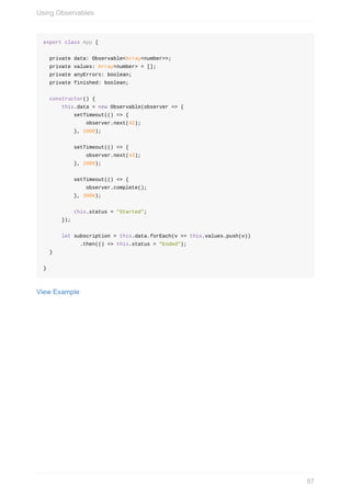 export	class	App	{
		private	data:	Observable<Array<number>>;
		private	values:	Array<number>	=	[];
		private	anyErrors:	boolean;
		private	finished:	boolean;
		constructor()	{
						this.data	=	new	Observable(observer	=>	{
										setTimeout(()	=>	{
														observer.next(42);
										},	1000);
										setTimeout(()	=>	{
														observer.next(43);
										},	2000);
										setTimeout(()	=>	{
														observer.complete();
										},	3000);
										this.status	=	"Started";
						});
						let	subscription	=	this.data.forEach(v	=>	this.values.push(v))
												.then(()	=>	this.status	=	"Ended");
		}
}
View	Example
Using	Observables
87
 