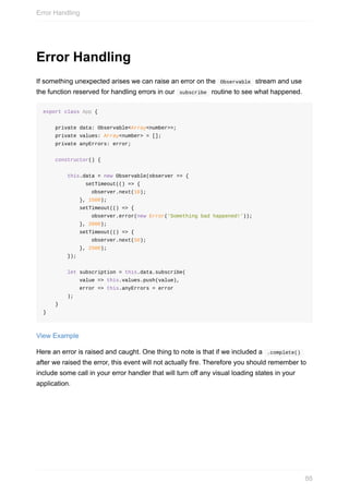 Error	Handling
If	something	unexpected	arises	we	can	raise	an	error	on	the		Observable		stream	and	use
the	function	reserved	for	handling	errors	in	our		subscribe		routine	to	see	what	happened.
export	class	App	{
				private	data:	Observable<Array<number>>;
				private	values:	Array<number>	=	[];
				private	anyErrors:	error;
				constructor()	{
								this.data	=	new	Observable(observer	=>	{
														setTimeout(()	=>	{
																observer.next(10);
												},	1500);
												setTimeout(()	=>	{
																observer.error(new	Error('Something	bad	happened!'));
												},	2000);
												setTimeout(()	=>	{
																observer.next(50);
												},	2500);
								});
								let	subscription	=	this.data.subscribe(
												value	=>	this.values.push(value),
												error	=>	this.anyErrors	=	error
								);
				}
}
View	Example
Here	an	error	is	raised	and	caught.	One	thing	to	note	is	that	if	we	included	a		.complete()	
after	we	raised	the	error,	this	event	will	not	actually	fire.	Therefore	you	should	remember	to
include	some	call	in	your	error	handler	that	will	turn	off	any	visual	loading	states	in	your
application.
Error	Handling
88
 