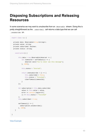 Disposing	Subscriptions	and	Releasing
Resources
In	some	scenarios	we	may	want	to	unsubscribe	from	an		Observable		stream.	Doing	this	is
pretty	straightforward	as	the		.subscribe()		call	returns	a	data	type	that	we	can	call
	.unsubscribe		on.
export	class	App	{
		private	data:	Observable<Array<string>>;
		private	value:	string;
		private	subscribed:	boolean;
		private	status:	string;
				constructor()	{
								this.data	=	new	Observable(observer	=>	{
												let	timeoutId	=	setTimeout(()	=>	{
																observer.next("You'll	never	see	this	message");
												},	2000);
												this.status	=	"Started";
												return	onUnsubscribe	=	()	=>	{
																this.subscribed	=	false;
																this.status	=	"Finished";
																clearTimeout(timeoutId);
												}
								});
								let	subscription	=	this.data.subscribe(
												value	=>	this.value	=	value,
												error	=>	console.log(error),
												()	=>	this.status	=	"Finished"
								);
								this.subscribed	=	true;
								setTimeout(()	=>	{
										subscription.unsubscribe();
								},	1000);
				}
}
View	Example
Disposing	Subscriptions	and	Releasing	Resources
89
 