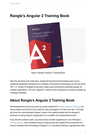 Rangle's	Angular	2	Training	Book
Figure:	Rangle's	Angular	2	Training	Book
Over	the	last	three	and	a	half	years,	AngularJS	has	become	the	leading	open	source
JavaScript	application	framework	for	hundreds	of	thousands	of	developers	around	the	world.
The	"1.x"	version	of	AngularJS	has	been	widely	used	and	became	extremely	popular	for
complex	applications.	The	new	"Angular	2"	version	of	the	framework	is	currently	available	as
a	release	candidate.
About	Rangle’s	Angular	2	Training	Book.
We	developed	this	book	to	be	used	as	course	material	for	Rangle's	Angular	2	training,	but
many	people	have	found	it	to	be	useful	for	learning	Angular	2	on	their	own	also.	This	book
will	cover	the	most	important	Angular	2	topics,	from	getting	started	with	the	Angular	2
toolchain	to	writing	Angular	2	applications	in	a	scalable	and	maintainable	manner.
If	you	find	this	material	useful,	you	should	also	consider	registering	for	one	of	Rangle’s
training	courses,	which	facilitate	hands	on	learning	and	are	a	great	fit	for	companies	that
need	to	transition	their	technology	to	Angular	2,	or	individuals	looking	to	upgrade	their	skills.
Introduction
9
 